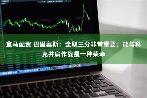 盒马配资 巴里奥斯：全取三分非常重要；能与科克并肩作战是一种荣幸