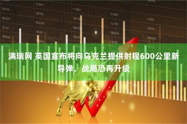 满瑞网 英国宣布将向乌克兰提供射程600公里新导弹，战局恐再升级