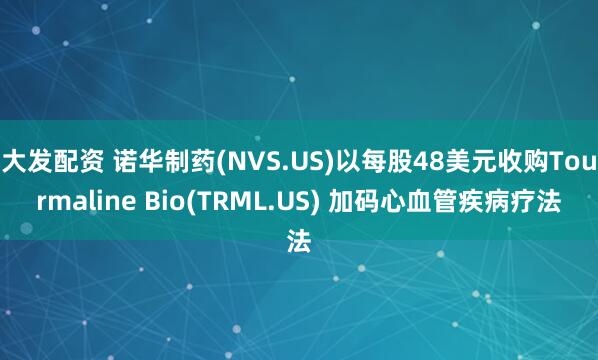 大发配资 诺华制药(NVS.US)以每股48美元收购Tourmaline Bio(TRML.US) 加码心血管疾病疗法