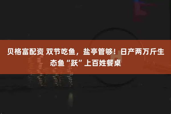 贝格富配资 双节吃鱼,盐亭管够!日产两万斤生态鱼“跃”上百姓餐桌