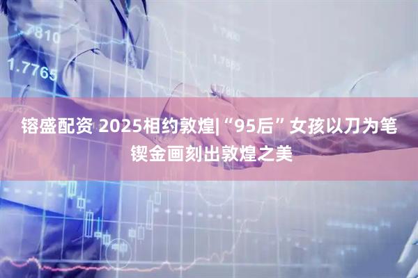 镕盛配资 2025相约敦煌|“95后”女孩以刀为笔 锲金画刻出敦煌之美