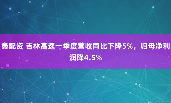 鑫配资 吉林高速一季度营收同比下降5%,归母净利润降4.5%