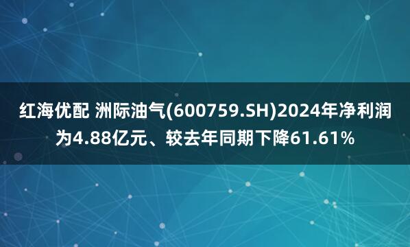 红海优配 洲际油气(600759.SH)2024年净利润为4.88亿元、较去年同期下降61.61%