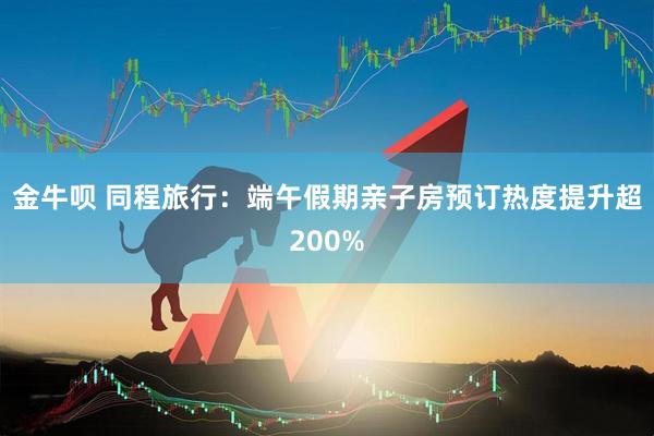 金牛呗 同程旅行：端午假期亲子房预订热度提升超200%