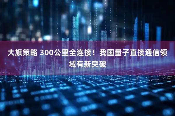 大旗策略 300公里全连接!我国量子直接通信领域有新突破