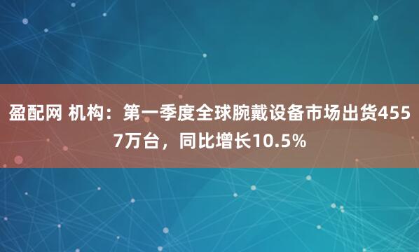 盈配网 机构：第一季度全球腕戴设备市场出货4557万台，同比增长10.5%