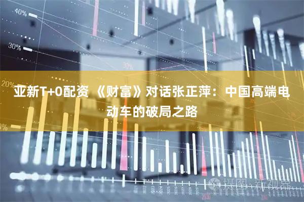 亚新T+0配资 《财富》对话张正萍:中国高端电动车的破局之路