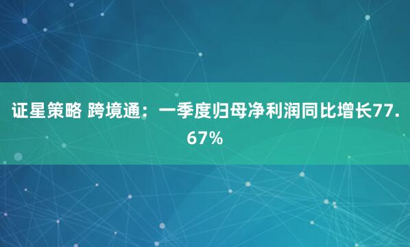 证星策略 跨境通:一季度归母净利润同比增长77.67%