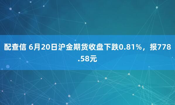 配查信 6月20日沪金期货收盘下跌0.81%,报778.58元