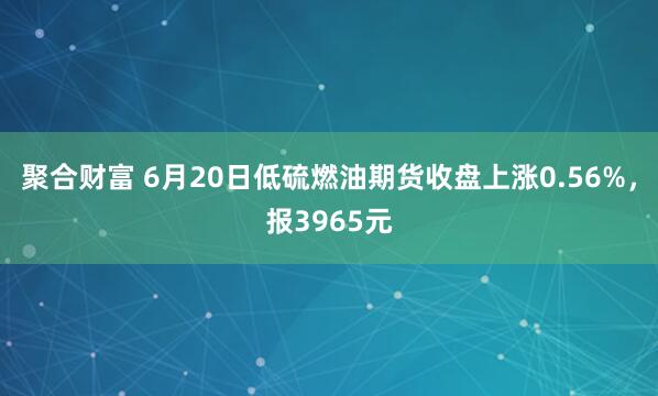 聚合财富 6月20日低硫燃油期货收盘上涨0.56%,报3965元