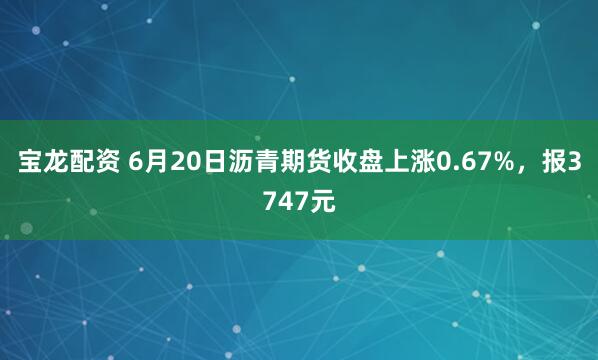 宝龙配资 6月20日沥青期货收盘上涨0.67%,报3747元