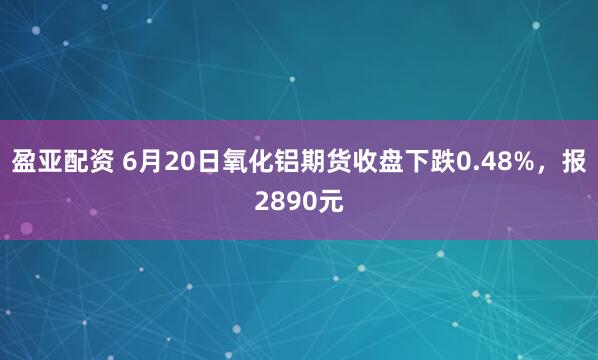 盈亚配资 6月20日氧化铝期货收盘下跌0.48%,报2890元