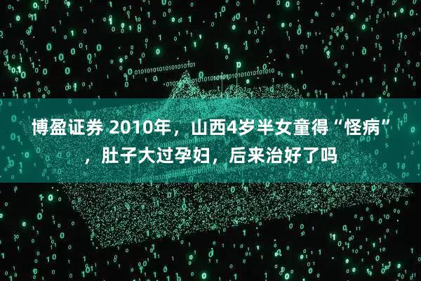 博盈证券 2010年,山西4岁半女童得“怪病”,肚子大过孕妇,后来治好了吗