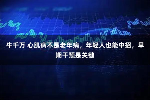 牛千万 心肌病不是老年病,年轻人也能中招,早期干预是关键