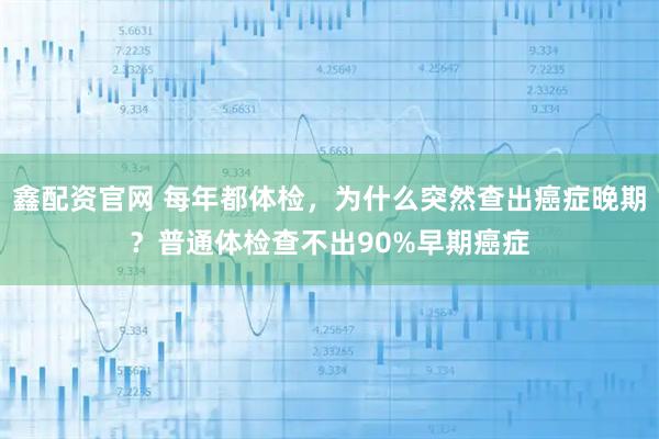 鑫配资官网 每年都体检,为什么突然查出癌症晚期?普通体检查不出90%早期癌症