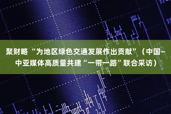 聚财略 “为地区绿色交通发展作出贡献”(中国—中亚媒体高质量共建“一带一路”联合采访)