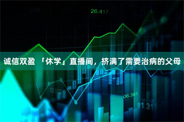 诚信双盈 「休学」直播间，挤满了需要治病的父母