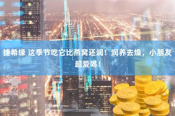 捷希缘 这季节吃它比燕窝还润！润养去燥，小朋友超爱喝！