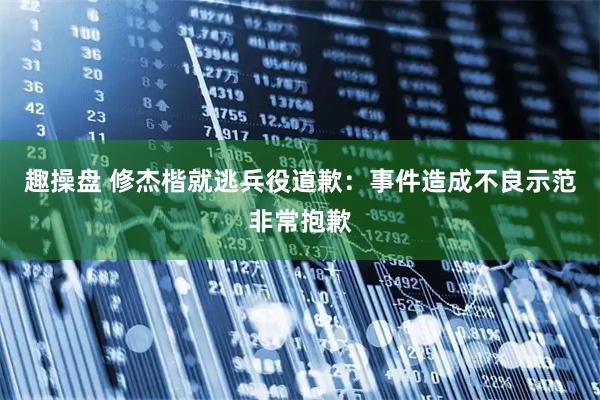 趣操盘 修杰楷就逃兵役道歉：事件造成不良示范非常抱歉