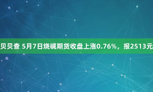 贝贝查 5月7日烧碱期货收盘上涨0.76%，报2513元