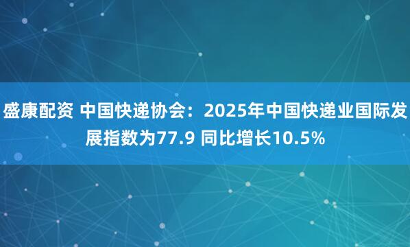 盛康配资 中国快递协会:2025年中国快递业国际发展指数为77.9 同比增长10.5%