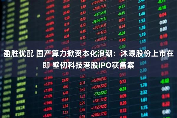 盈胜优配 国产算力掀资本化浪潮:沐曦股份上市在即 壁仞科技港股IPO获备案