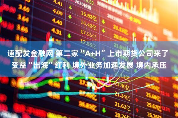 速配发金融网 第二家“A+H”上市期货公司来了 受益“出海”红利 境外业务加速发展 境内承压