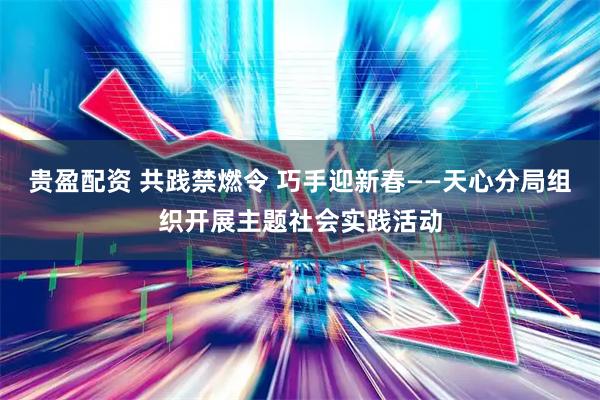 贵盈配资 共践禁燃令 巧手迎新春——天心分局组织开展主题社会实践活动