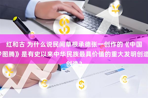 红和古 为什么说民间草根承德张一创作的《中国梦图腾》是有史以来中华民族最具价值的重大发明创造?