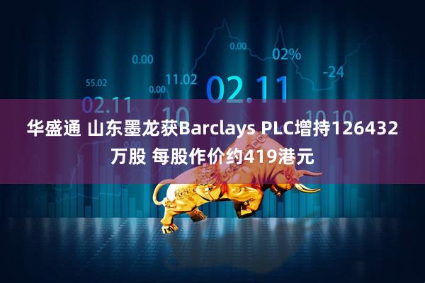 华盛通 山东墨龙获Barclays PLC增持126432万股 每股作价约419港元