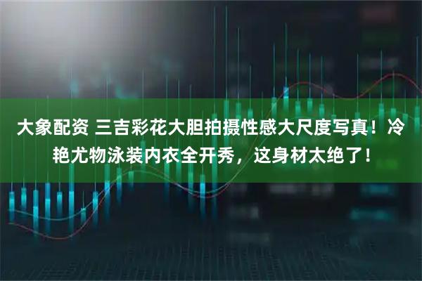 大象配资 三吉彩花大胆拍摄性感大尺度写真！冷艳尤物泳装内衣全开秀，这身材太绝了！