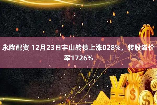 永隆配资 12月23日丰山转债上涨028%，转股溢价率1726%