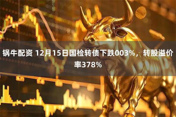 锅牛配资 12月15日国检转债下跌003%,转股溢价率378%