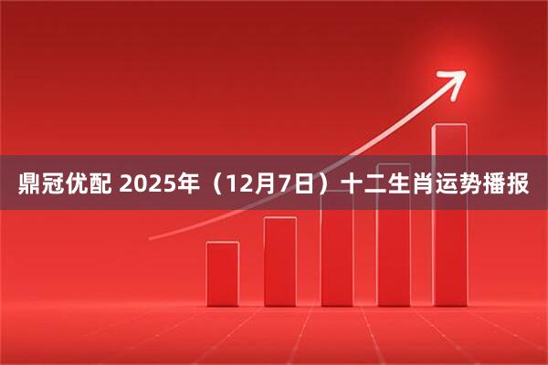 鼎冠优配 2025年(12月7日)十二生肖运势播报