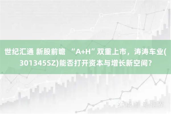 世纪汇通 新股前瞻 “A+H”双重上市,涛涛车业(301345SZ)能否打开资本与增长新空间?