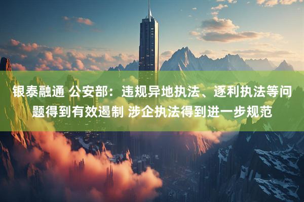 银泰融通 公安部：违规异地执法、逐利执法等问题得到有效遏制 涉企执法得到进一步规范
