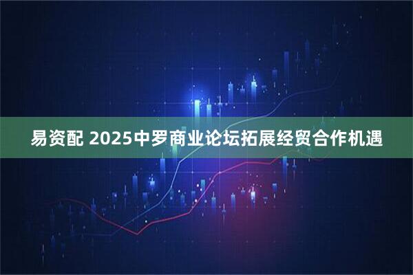 易资配 2025中罗商业论坛拓展经贸合作机遇
