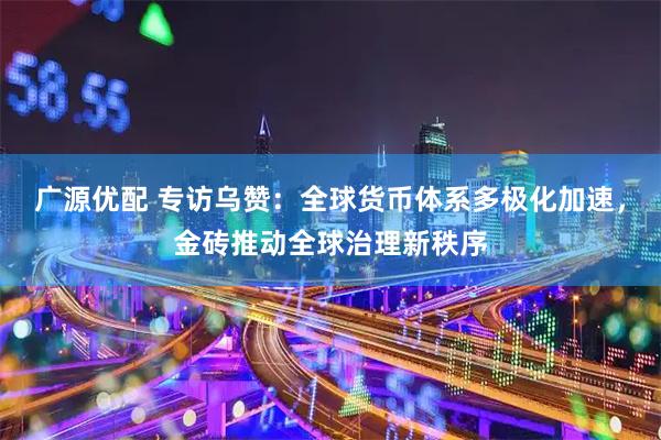 广源优配 专访乌赞:全球货币体系多极化加速,金砖推动全球治理新秩序