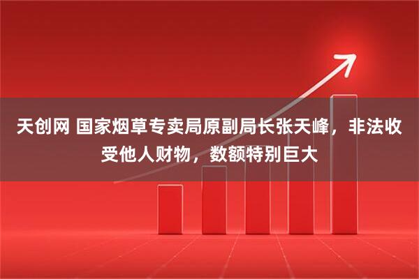 天创网 国家烟草专卖局原副局长张天峰,非法收受他人财物,数额特别巨大
