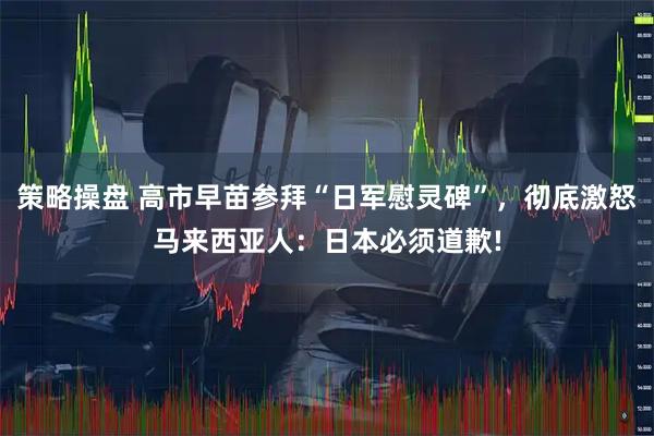 策略操盘 高市早苗参拜“日军慰灵碑”,彻底激怒马来西亚人:日本必须道歉!