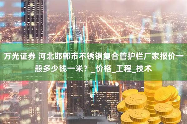 万光证券 河北邯郸市不锈钢复合管护栏厂家报价一般多少钱一米？_价格_工程_技术