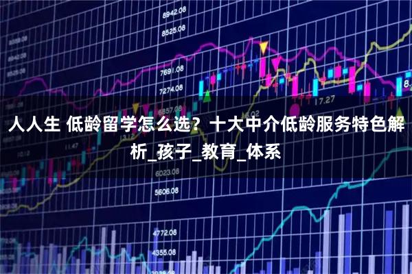 人人生 低龄留学怎么选？十大中介低龄服务特色解析_孩子_教育_体系