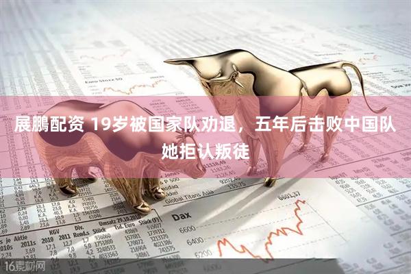 展鵬配资 19岁被国家队劝退，五年后击败中国队她拒认叛徒