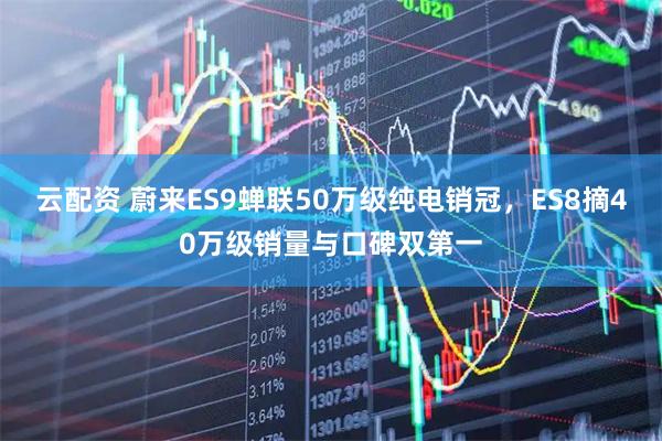 云配资 蔚来ES9蝉联50万级纯电销冠，ES8摘40万级销量与口碑双第一