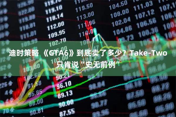 迪时策略 《GTA6》到底卖了多少？Take-Two只肯说“史无前例”